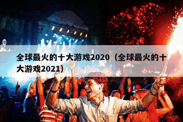 全球最火的十大游戏2020（全球最火的十大游戏2021）