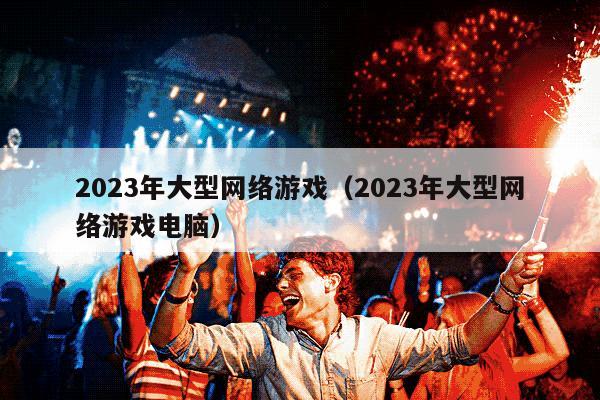 2023年大型网络游戏（2023年大型网络游戏电脑）