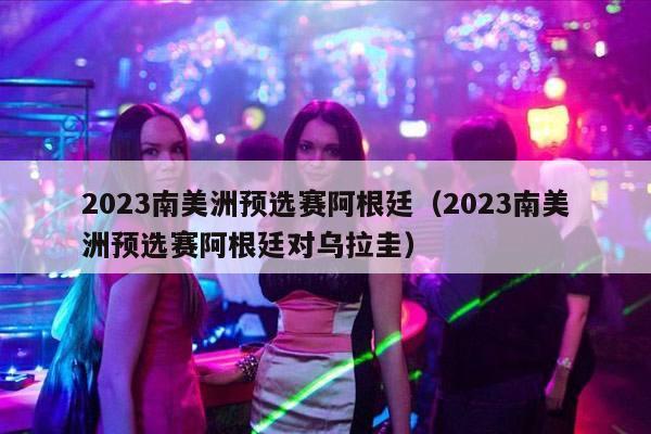 2023南美洲预选赛阿根廷（2023南美洲预选赛阿根廷对乌拉圭）