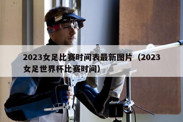 2023女足比赛时间表最新图片（2023女足世界杯比赛时间）