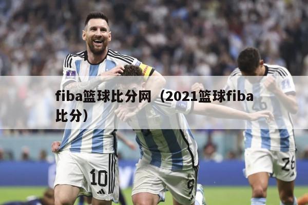 fiba篮球比分网（2021篮球fiba比分）