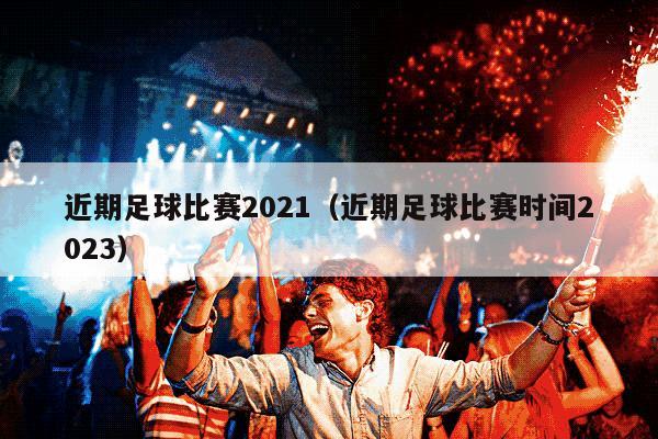 近期足球比赛2021（近期足球比赛时间2023）