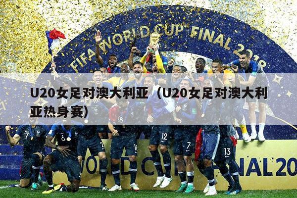 U20女足对澳大利亚（U20女足对澳大利亚热身赛）