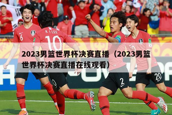 2023男篮世界杯决赛直播（2023男篮世界杯决赛直播在线观看）