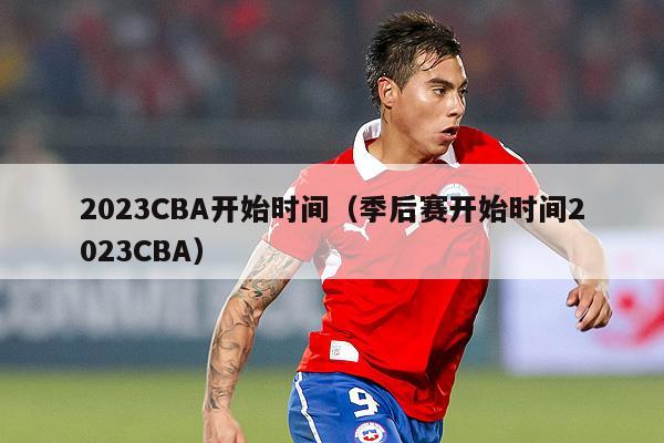 2023CBA开始时间（季后赛开始时间2023CBA）