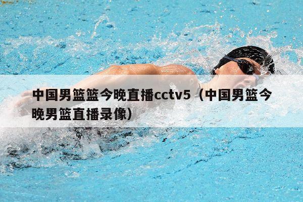 中国男篮篮今晚直播cctv5（中国男篮今晚男篮直播录像）