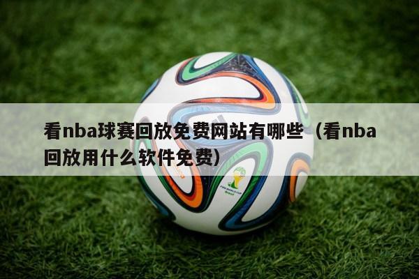 看nba球赛回放免费网站有哪些（看nba回放用什么软件免费）