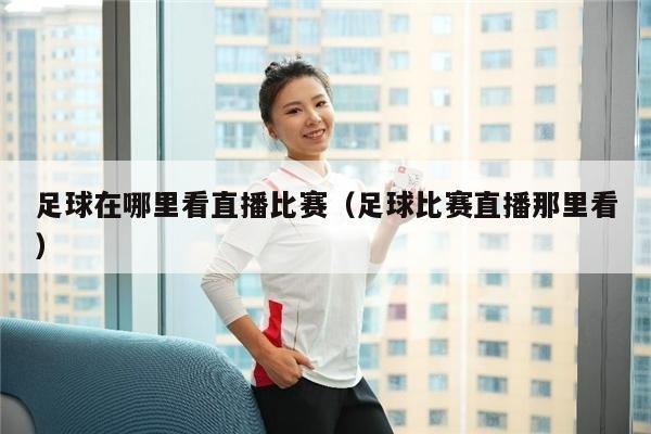 足球在哪里看直播比赛（足球比赛直播那里看）