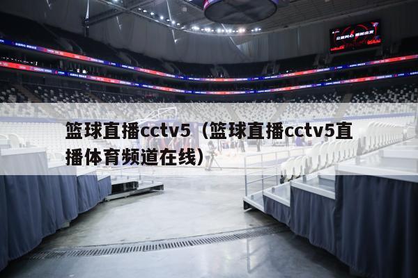 篮球直播cctv5（篮球直播cctv5直播体育频道在线）