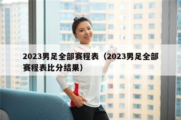 2023男足全部赛程表（2023男足全部赛程表比分结果）