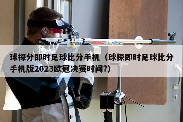 球探分即时足球比分手机（球探即时足球比分手机版2023欧冠决赛时间?）