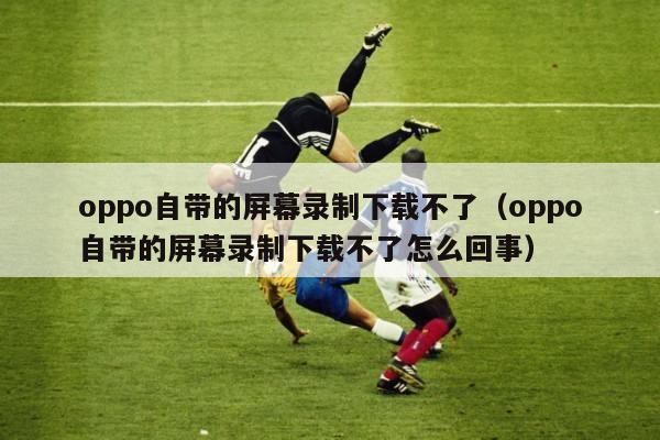 oppo自带的屏幕录制下载不了（oppo自带的屏幕录制下载不了怎么回事）