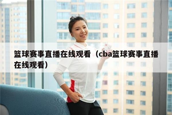 篮球赛事直播在线观看（cba篮球赛事直播在线观看）