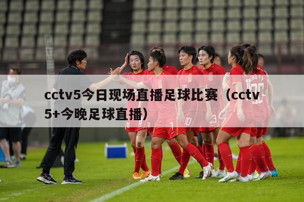 cctv5今日现场直播足球比赛（cctv5+今晚足球直播）