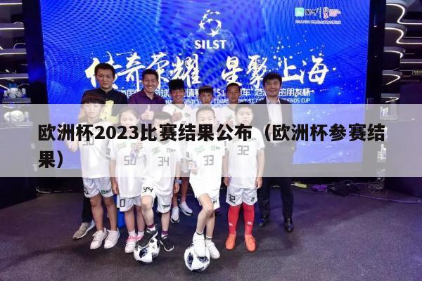 欧洲杯2023比赛结果公布（欧洲杯参赛结果）