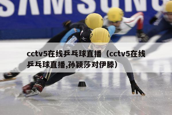 cctv5在线乒乓球直播（cctv5在线乒乓球直播,孙颖莎对伊滕）