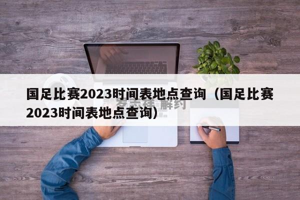 国足比赛2023时间表地点查询（国足比赛2023时间表地点查询）