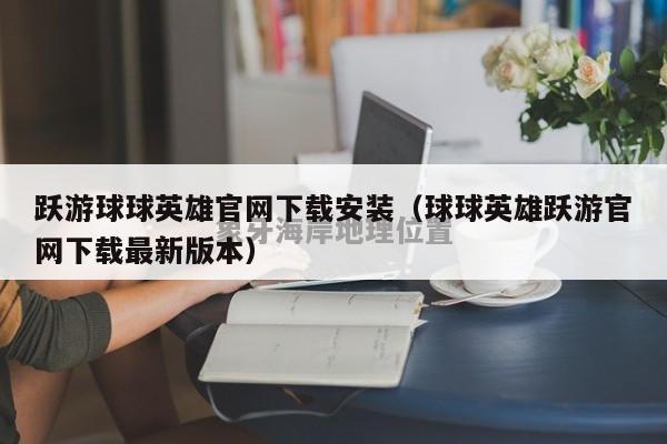 跃游球球英雄官网下载安装（球球英雄跃游官网下载最新版本）