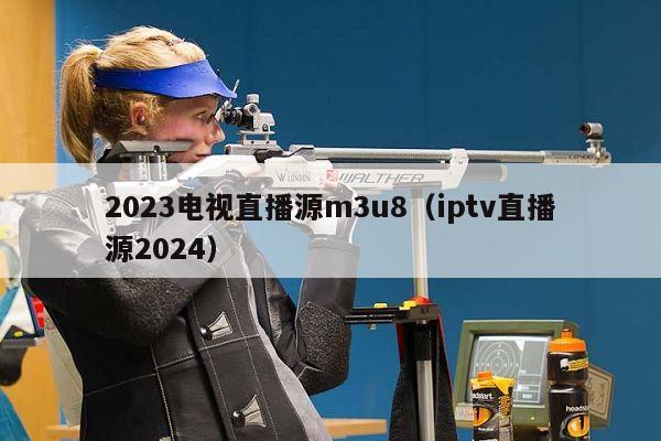 2023电视直播源m3u8（iptv直播源2024）