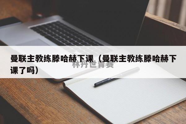 曼联主教练滕哈赫下课（曼联主教练滕哈赫下课了吗）