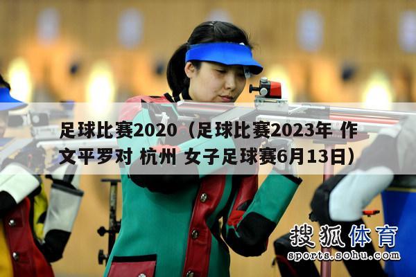 足球比赛2020（足球比赛2023年 作文平罗对 杭州 女子足球赛6月13日）