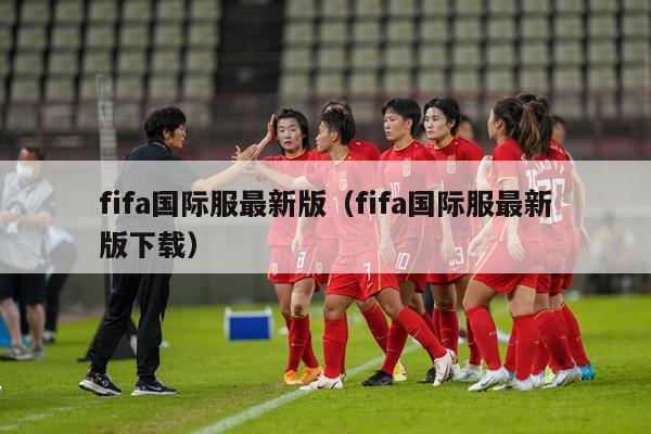 fifa国际服最新版（fifa国际服最新版下载）