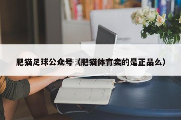 肥猫足球公众号（肥猫体育卖的是正品么）