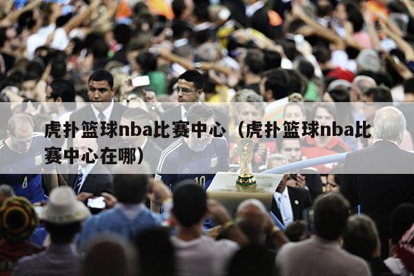 虎扑篮球nba比赛中心（虎扑篮球nba比赛中心在哪）