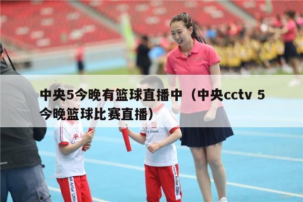 中央5今晚有篮球直播中（中央cctv 5今晚篮球比赛直播）