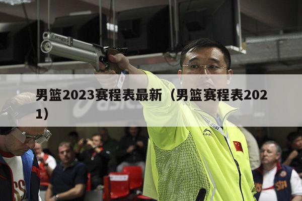 男篮2023赛程表最新（男篮赛程表2021）