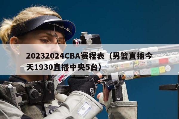 20232024CBA赛程表（男篮直播今天1930直播中央5台）