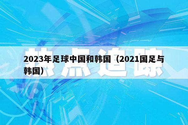 2023年足球中国和韩国（2021国足与韩国）