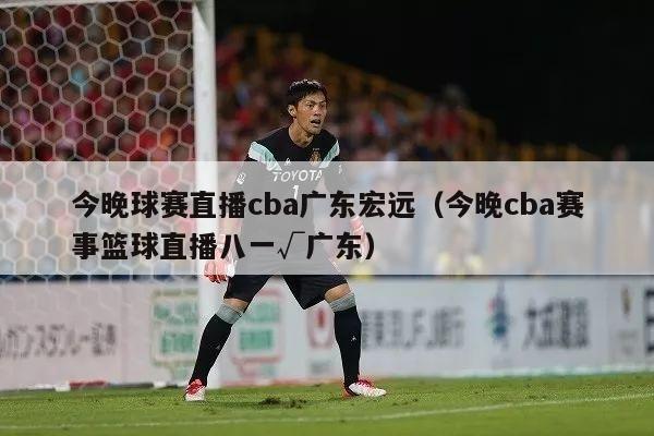 今晚球赛直播cba广东宏远（今晚cba赛事篮球直播八一√广东）