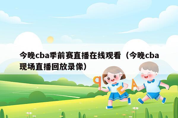 今晚cba季前赛直播在线观看（今晚cba现场直播回放录像）