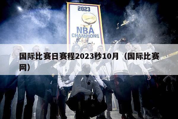 国际比赛日赛程2023秒10月（国际比赛网）