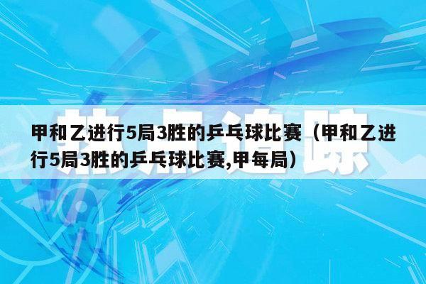 甲和乙进行5局3胜的乒乓球比赛（甲和乙进行5局3胜的乒乓球比赛,甲每局）