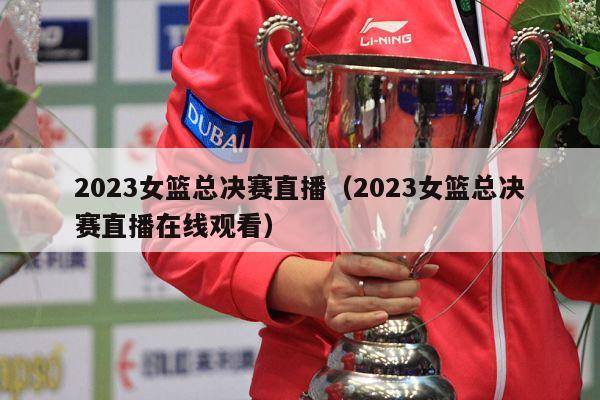 2023女篮总决赛直播（2023女篮总决赛直播在线观看）