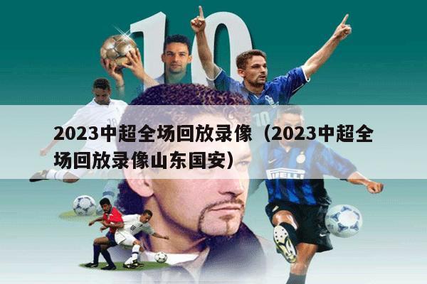 2023中超全场回放录像（2023中超全场回放录像山东国安）