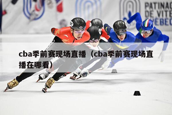 cba季前赛现场直播（cba季前赛现场直播在哪看）