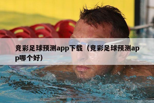 竞彩足球预测app下载（竞彩足球预测app哪个好）