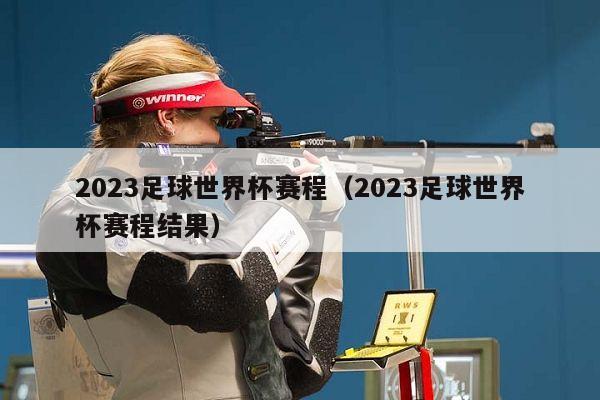 2023足球世界杯赛程（2023足球世界杯赛程结果）