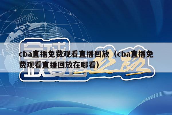 cba直播免费观看直播回放（cba直播免费观看直播回放在哪看）