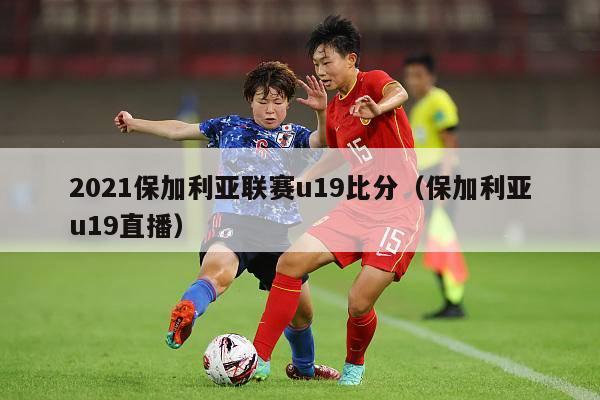 2021保加利亚联赛u19比分（保加利亚u19直播）