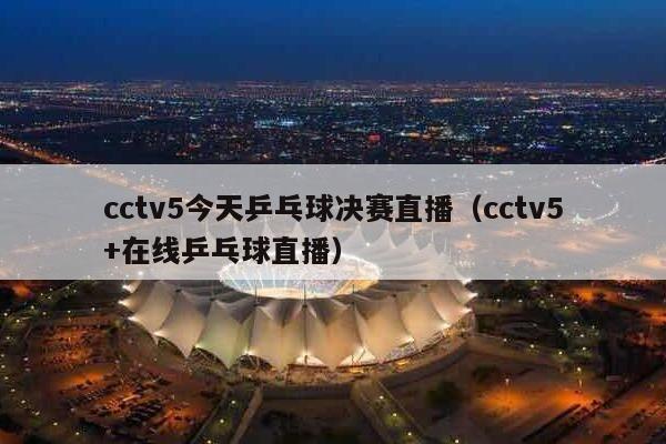 cctv5今天乒乓球决赛直播（cctv5+在线乒乓球直播）