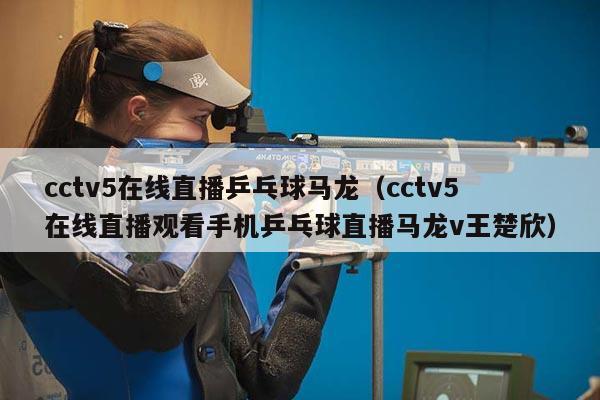 cctv5在线直播乒乓球马龙（cctv5在线直播观看手机乒乓球直播马龙v王楚欣）