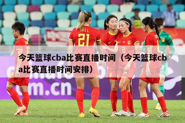 今天篮球cba比赛直播时间（今天篮球cba比赛直播时间安排）