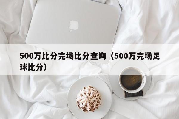 500万比分完场比分查询（500万完场足球比分）