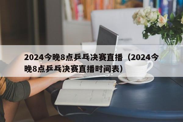 2024今晚8点乒乓决赛直播（2024今晚8点乒乓决赛直播时间表）