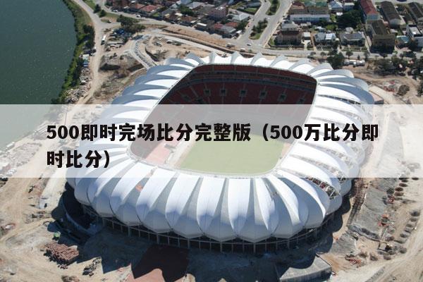 500即时完场比分完整版（500万比分即时比分）