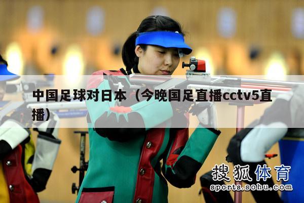 中国足球对日本（今晚国足直播cctv5直播）